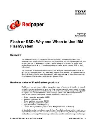 © Copyright IBM Corp. 2013. All rights reserved. ibm.com/redbooks 1
Redpaper
Flash or SSD: Why and When to Use IBM
FlashSystem
Overview
This IBM® Redpaper™ publication explains how to select an IBM FlashSystem™ or
solid-state drive (SSD) solution. It describes why and when to use FlashSystem products, and
reviews total cost of ownership (TCO), economics, performance, scalability, power, and
cooling. Read this guide for information about selecting the correct solution (SSD or flash
technology).
This paper also reviews examples of FlashSystem storage bundled with solutions such as
hybrid arrays and IBM System Storage® SAN Volume Controller (SVC, a member of the IBM
Storwize® family). Furthermore, it compares FlashSystem storage to other storage such as
PCIe Express (PCIe) products and hard disk drives (HDDs).
Business value of FlashSystem products
FlashSystem storage systems deliver high performance, efficiency, and reliability for shared
enterprise storage environments, which can help you address performance issues with your
most important applications and infrastructure. FlashSystem products also provide capability
for big data and cloud environments. These storage systems can either complement or
replace traditional hard disk arrays in many business-critical applications:
Online transaction processing (OLTP)
Business intelligence (BI)
Online analytical processing (OLAP)
Virtual desktop infrastructures (VDI)
High-performance computing (HPC)
Content delivery solutions (such as cloud storage and video-on-demand)
As standard shared primary data storage devices, FlashSystem storage delivers performance
exponentially beyond that of most traditional arrays, even those arrays that incorporate SSDs
or other flash technology. These storage systems can also be used as the top tier of storage
Megan Gilge
Karen Orlando
 