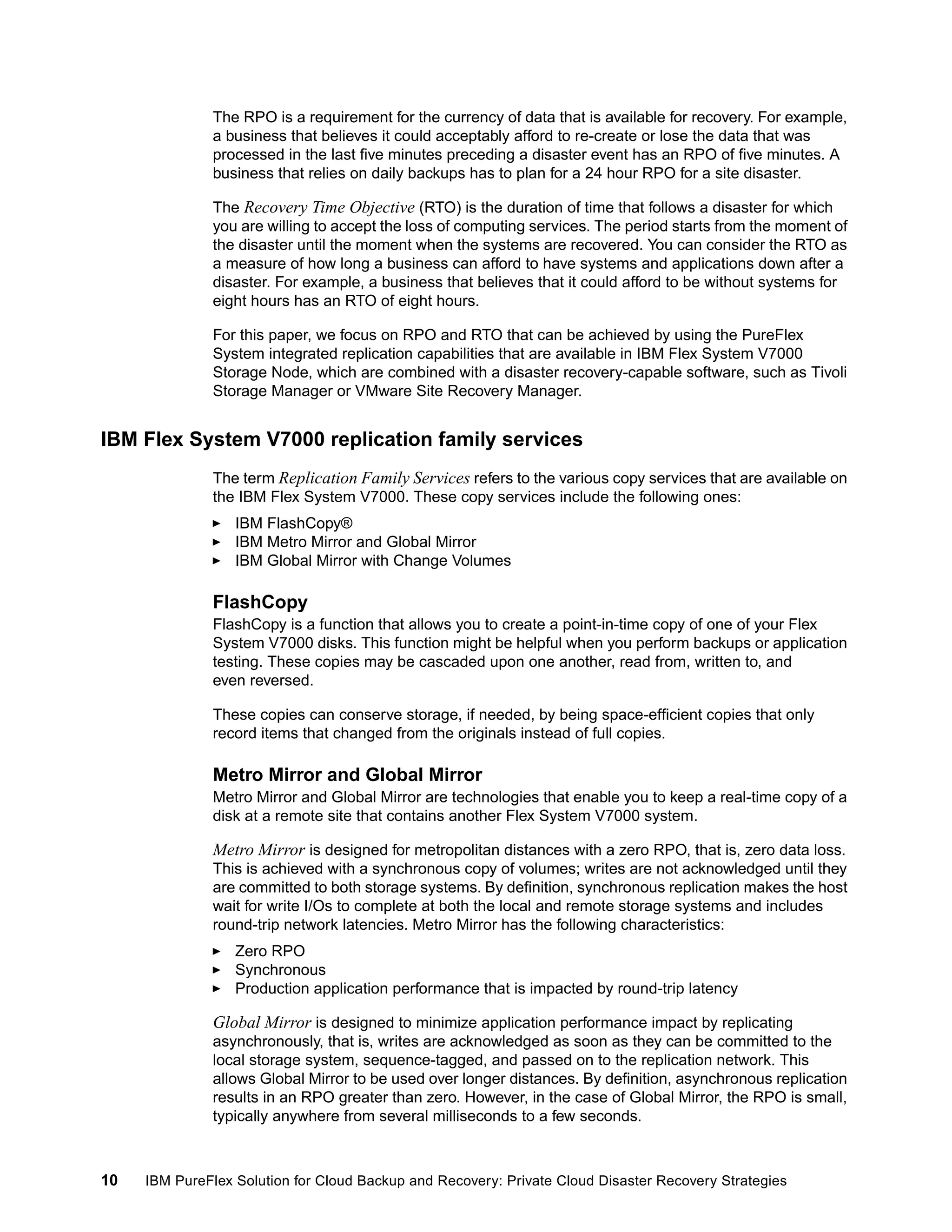 The RPO is a requirement for the currency of data that is available for recovery. For example,
a business that believes it could acceptably afford to re-create or lose the data that was
processed in the last five minutes preceding a disaster event has an RPO of five minutes. A
business that relies on daily backups has to plan for a 24 hour RPO for a site disaster.
The Recovery Time Objective (RTO) is the duration of time that follows a disaster for which
you are willing to accept the loss of computing services. The period starts from the moment of
the disaster until the moment when the systems are recovered. You can consider the RTO as
a measure of how long a business can afford to have systems and applications down after a
disaster. For example, a business that believes that it could afford to be without systems for
eight hours has an RTO of eight hours.
For this paper, we focus on RPO and RTO that can be achieved by using the PureFlex
System integrated replication capabilities that are available in IBM Flex System V7000
Storage Node, which are combined with a disaster recovery-capable software, such as Tivoli
Storage Manager or VMware Site Recovery Manager.

IBM Flex System V7000 replication family services
The term Replication Family Services refers to the various copy services that are available on
the IBM Flex System V7000. These copy services include the following ones:
IBM FlashCopy®
IBM Metro Mirror and Global Mirror
IBM Global Mirror with Change Volumes

FlashCopy
FlashCopy is a function that allows you to create a point-in-time copy of one of your Flex
System V7000 disks. This function might be helpful when you perform backups or application
testing. These copies may be cascaded upon one another, read from, written to, and
even reversed.
These copies can conserve storage, if needed, by being space-efficient copies that only
record items that changed from the originals instead of full copies.

Metro Mirror and Global Mirror
Metro Mirror and Global Mirror are technologies that enable you to keep a real-time copy of a
disk at a remote site that contains another Flex System V7000 system.

Metro Mirror is designed for metropolitan distances with a zero RPO, that is, zero data loss.
This is achieved with a synchronous copy of volumes; writes are not acknowledged until they
are committed to both storage systems. By definition, synchronous replication makes the host
wait for write I/Os to complete at both the local and remote storage systems and includes
round-trip network latencies. Metro Mirror has the following characteristics:
Zero RPO
Synchronous
Production application performance that is impacted by round-trip latency

Global Mirror is designed to minimize application performance impact by replicating
asynchronously, that is, writes are acknowledged as soon as they can be committed to the
local storage system, sequence-tagged, and passed on to the replication network. This
allows Global Mirror to be used over longer distances. By definition, asynchronous replication
results in an RPO greater than zero. However, in the case of Global Mirror, the RPO is small,
typically anywhere from several milliseconds to a few seconds.

10

IBM PureFlex Solution for Cloud Backup and Recovery: Private Cloud Disaster Recovery Strategies

 