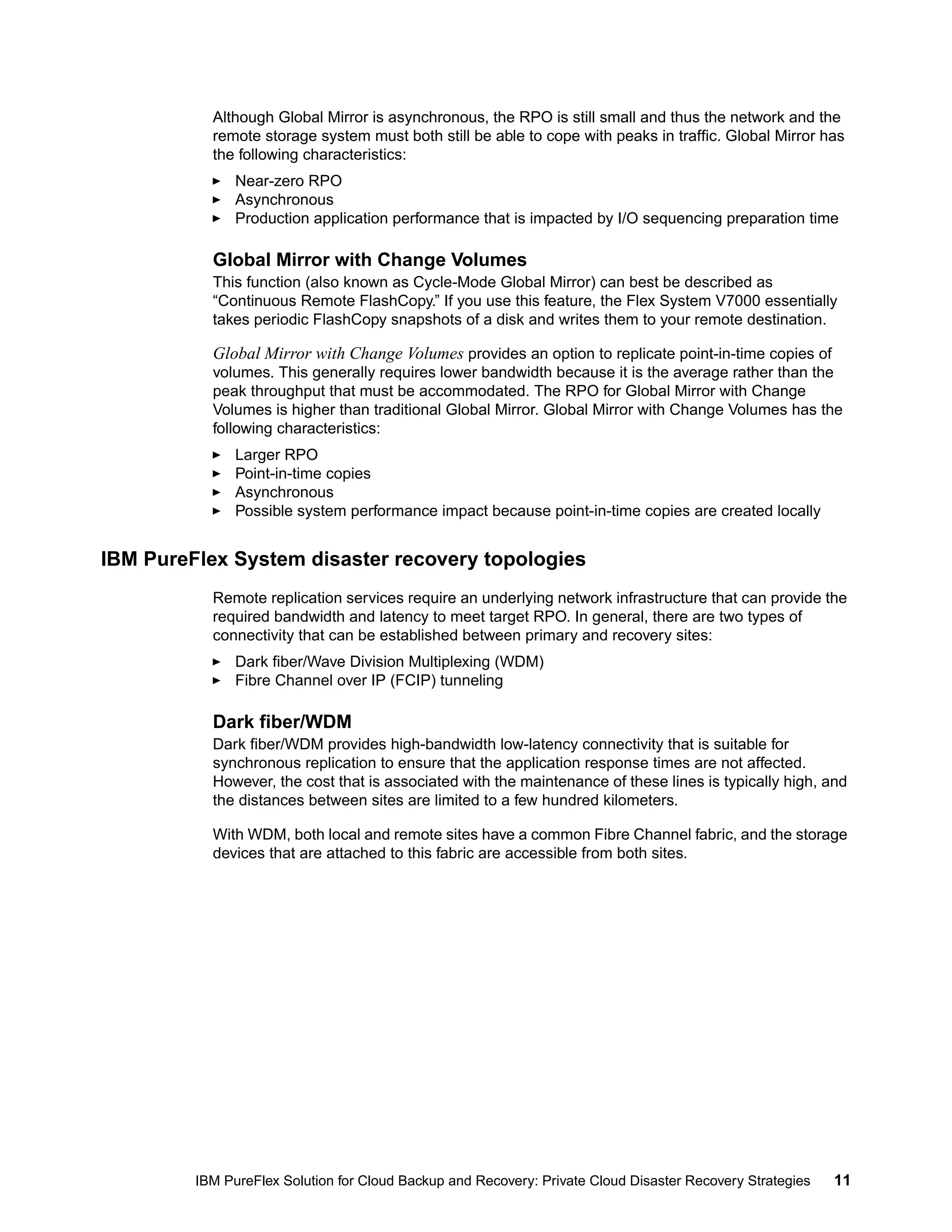 Although Global Mirror is asynchronous, the RPO is still small and thus the network and the
remote storage system must both still be able to cope with peaks in traffic. Global Mirror has
the following characteristics:
Near-zero RPO
Asynchronous
Production application performance that is impacted by I/O sequencing preparation time

Global Mirror with Change Volumes
This function (also known as Cycle-Mode Global Mirror) can best be described as
“Continuous Remote FlashCopy.” If you use this feature, the Flex System V7000 essentially
takes periodic FlashCopy snapshots of a disk and writes them to your remote destination.

Global Mirror with Change Volumes provides an option to replicate point-in-time copies of
volumes. This generally requires lower bandwidth because it is the average rather than the
peak throughput that must be accommodated. The RPO for Global Mirror with Change
Volumes is higher than traditional Global Mirror. Global Mirror with Change Volumes has the
following characteristics:
Larger RPO
Point-in-time copies
Asynchronous
Possible system performance impact because point-in-time copies are created locally

IBM PureFlex System disaster recovery topologies
Remote replication services require an underlying network infrastructure that can provide the
required bandwidth and latency to meet target RPO. In general, there are two types of
connectivity that can be established between primary and recovery sites:
Dark fiber/Wave Division Multiplexing (WDM)
Fibre Channel over IP (FCIP) tunneling

Dark fiber/WDM
Dark fiber/WDM provides high-bandwidth low-latency connectivity that is suitable for
synchronous replication to ensure that the application response times are not affected.
However, the cost that is associated with the maintenance of these lines is typically high, and
the distances between sites are limited to a few hundred kilometers.
With WDM, both local and remote sites have a common Fibre Channel fabric, and the storage
devices that are attached to this fabric are accessible from both sites.

IBM PureFlex Solution for Cloud Backup and Recovery: Private Cloud Disaster Recovery Strategies

11

 