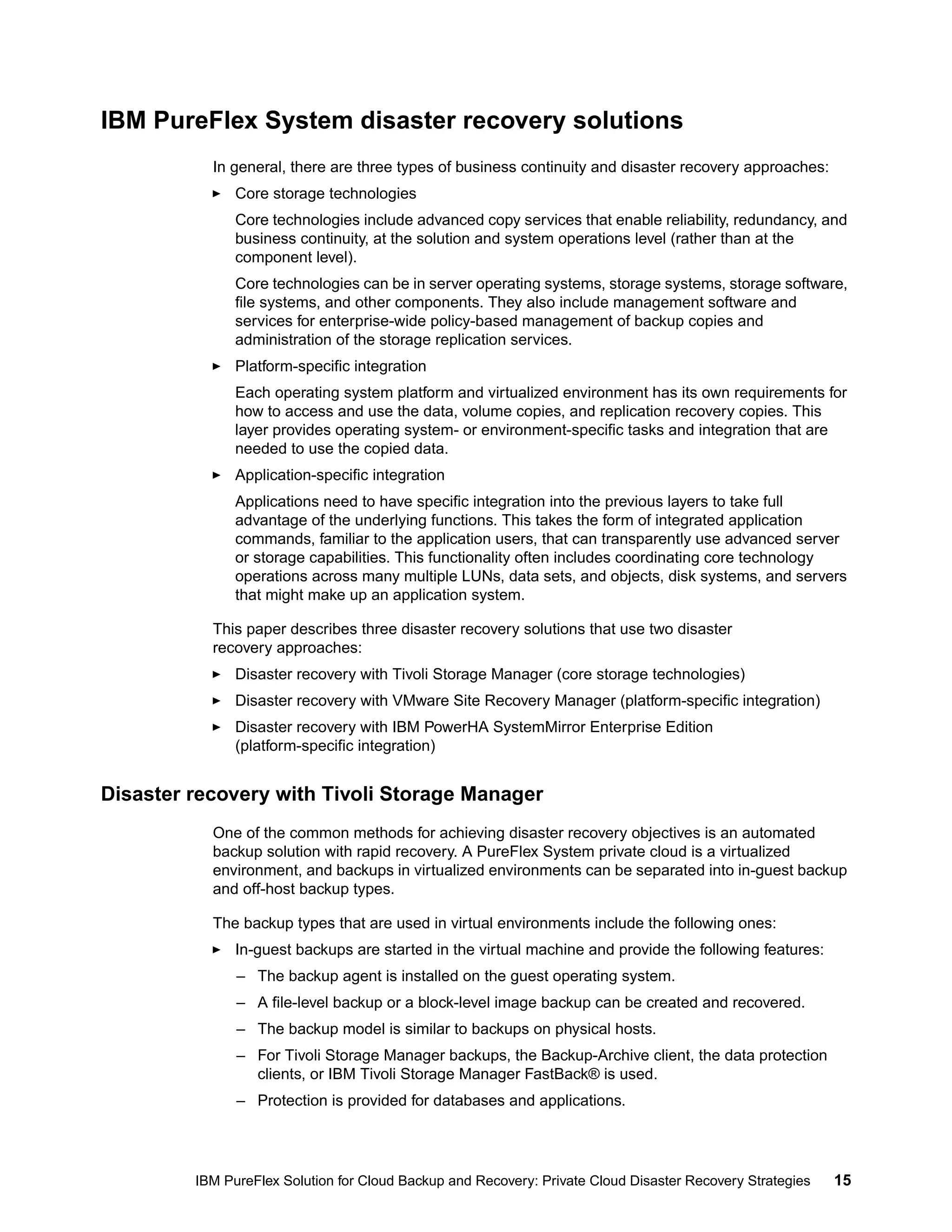 IBM PureFlex System disaster recovery solutions
In general, there are three types of business continuity and disaster recovery approaches:
Core storage technologies
Core technologies include advanced copy services that enable reliability, redundancy, and
business continuity, at the solution and system operations level (rather than at the
component level).
Core technologies can be in server operating systems, storage systems, storage software,
file systems, and other components. They also include management software and
services for enterprise-wide policy-based management of backup copies and
administration of the storage replication services.
Platform-specific integration
Each operating system platform and virtualized environment has its own requirements for
how to access and use the data, volume copies, and replication recovery copies. This
layer provides operating system- or environment-specific tasks and integration that are
needed to use the copied data.
Application-specific integration
Applications need to have specific integration into the previous layers to take full
advantage of the underlying functions. This takes the form of integrated application
commands, familiar to the application users, that can transparently use advanced server
or storage capabilities. This functionality often includes coordinating core technology
operations across many multiple LUNs, data sets, and objects, disk systems, and servers
that might make up an application system.
This paper describes three disaster recovery solutions that use two disaster
recovery approaches:
Disaster recovery with Tivoli Storage Manager (core storage technologies)
Disaster recovery with VMware Site Recovery Manager (platform-specific integration)
Disaster recovery with IBM PowerHA SystemMirror Enterprise Edition
(platform-specific integration)

Disaster recovery with Tivoli Storage Manager
One of the common methods for achieving disaster recovery objectives is an automated
backup solution with rapid recovery. A PureFlex System private cloud is a virtualized
environment, and backups in virtualized environments can be separated into in-guest backup
and off-host backup types.
The backup types that are used in virtual environments include the following ones:
In-guest backups are started in the virtual machine and provide the following features:
– The backup agent is installed on the guest operating system.
– A file-level backup or a block-level image backup can be created and recovered.
– The backup model is similar to backups on physical hosts.
– For Tivoli Storage Manager backups, the Backup-Archive client, the data protection
clients, or IBM Tivoli Storage Manager FastBack® is used.
– Protection is provided for databases and applications.

IBM PureFlex Solution for Cloud Backup and Recovery: Private Cloud Disaster Recovery Strategies

15

 