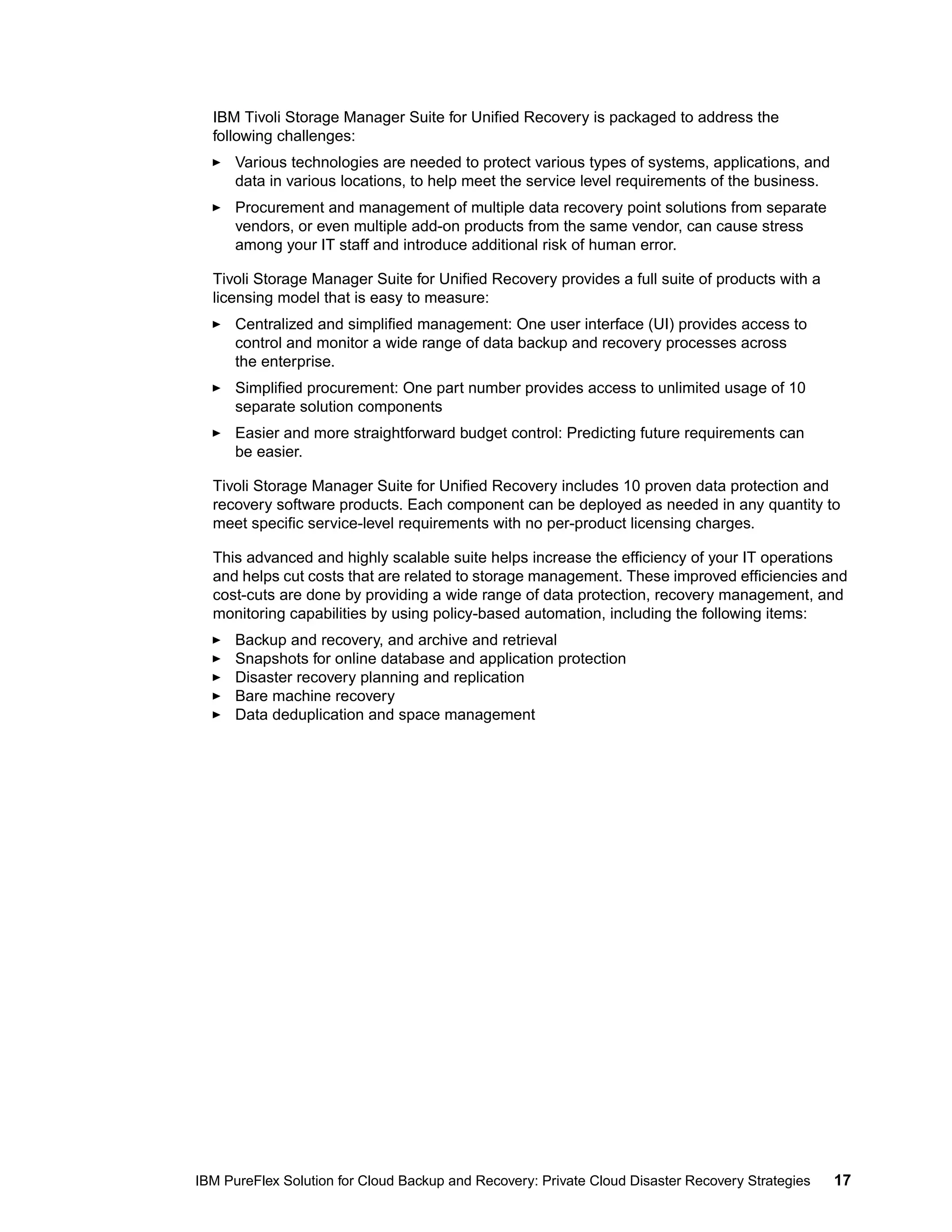 IBM Tivoli Storage Manager Suite for Unified Recovery is packaged to address the
following challenges:
Various technologies are needed to protect various types of systems, applications, and
data in various locations, to help meet the service level requirements of the business.
Procurement and management of multiple data recovery point solutions from separate
vendors, or even multiple add-on products from the same vendor, can cause stress
among your IT staff and introduce additional risk of human error.
Tivoli Storage Manager Suite for Unified Recovery provides a full suite of products with a
licensing model that is easy to measure:
Centralized and simplified management: One user interface (UI) provides access to
control and monitor a wide range of data backup and recovery processes across
the enterprise.
Simplified procurement: One part number provides access to unlimited usage of 10
separate solution components
Easier and more straightforward budget control: Predicting future requirements can
be easier.
Tivoli Storage Manager Suite for Unified Recovery includes 10 proven data protection and
recovery software products. Each component can be deployed as needed in any quantity to
meet specific service-level requirements with no per-product licensing charges.
This advanced and highly scalable suite helps increase the efficiency of your IT operations
and helps cut costs that are related to storage management. These improved efficiencies and
cost-cuts are done by providing a wide range of data protection, recovery management, and
monitoring capabilities by using policy-based automation, including the following items:
Backup and recovery, and archive and retrieval
Snapshots for online database and application protection
Disaster recovery planning and replication
Bare machine recovery
Data deduplication and space management

IBM PureFlex Solution for Cloud Backup and Recovery: Private Cloud Disaster Recovery Strategies

17

 