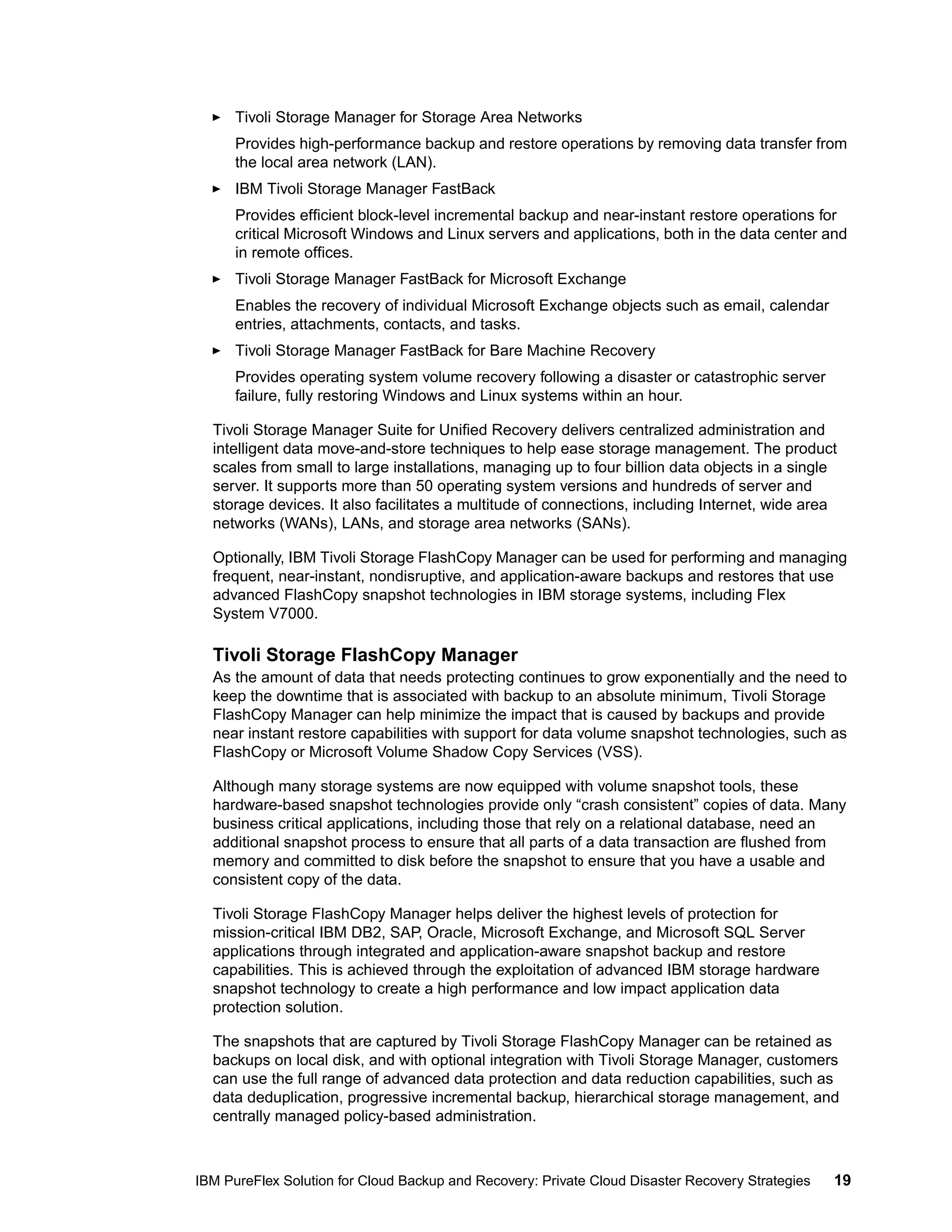 Tivoli Storage Manager for Storage Area Networks
Provides high-performance backup and restore operations by removing data transfer from
the local area network (LAN).
IBM Tivoli Storage Manager FastBack
Provides efficient block-level incremental backup and near-instant restore operations for
critical Microsoft Windows and Linux servers and applications, both in the data center and
in remote offices.
Tivoli Storage Manager FastBack for Microsoft Exchange
Enables the recovery of individual Microsoft Exchange objects such as email, calendar
entries, attachments, contacts, and tasks.
Tivoli Storage Manager FastBack for Bare Machine Recovery
Provides operating system volume recovery following a disaster or catastrophic server
failure, fully restoring Windows and Linux systems within an hour.
Tivoli Storage Manager Suite for Unified Recovery delivers centralized administration and
intelligent data move-and-store techniques to help ease storage management. The product
scales from small to large installations, managing up to four billion data objects in a single
server. It supports more than 50 operating system versions and hundreds of server and
storage devices. It also facilitates a multitude of connections, including Internet, wide area
networks (WANs), LANs, and storage area networks (SANs).
Optionally, IBM Tivoli Storage FlashCopy Manager can be used for performing and managing
frequent, near-instant, nondisruptive, and application-aware backups and restores that use
advanced FlashCopy snapshot technologies in IBM storage systems, including Flex
System V7000.

Tivoli Storage FlashCopy Manager
As the amount of data that needs protecting continues to grow exponentially and the need to
keep the downtime that is associated with backup to an absolute minimum, Tivoli Storage
FlashCopy Manager can help minimize the impact that is caused by backups and provide
near instant restore capabilities with support for data volume snapshot technologies, such as
FlashCopy or Microsoft Volume Shadow Copy Services (VSS).
Although many storage systems are now equipped with volume snapshot tools, these
hardware-based snapshot technologies provide only “crash consistent” copies of data. Many
business critical applications, including those that rely on a relational database, need an
additional snapshot process to ensure that all parts of a data transaction are flushed from
memory and committed to disk before the snapshot to ensure that you have a usable and
consistent copy of the data.
Tivoli Storage FlashCopy Manager helps deliver the highest levels of protection for
mission-critical IBM DB2, SAP, Oracle, Microsoft Exchange, and Microsoft SQL Server
applications through integrated and application-aware snapshot backup and restore
capabilities. This is achieved through the exploitation of advanced IBM storage hardware
snapshot technology to create a high performance and low impact application data
protection solution.
The snapshots that are captured by Tivoli Storage FlashCopy Manager can be retained as
backups on local disk, and with optional integration with Tivoli Storage Manager, customers
can use the full range of advanced data protection and data reduction capabilities, such as
data deduplication, progressive incremental backup, hierarchical storage management, and
centrally managed policy-based administration.

IBM PureFlex Solution for Cloud Backup and Recovery: Private Cloud Disaster Recovery Strategies

19

 