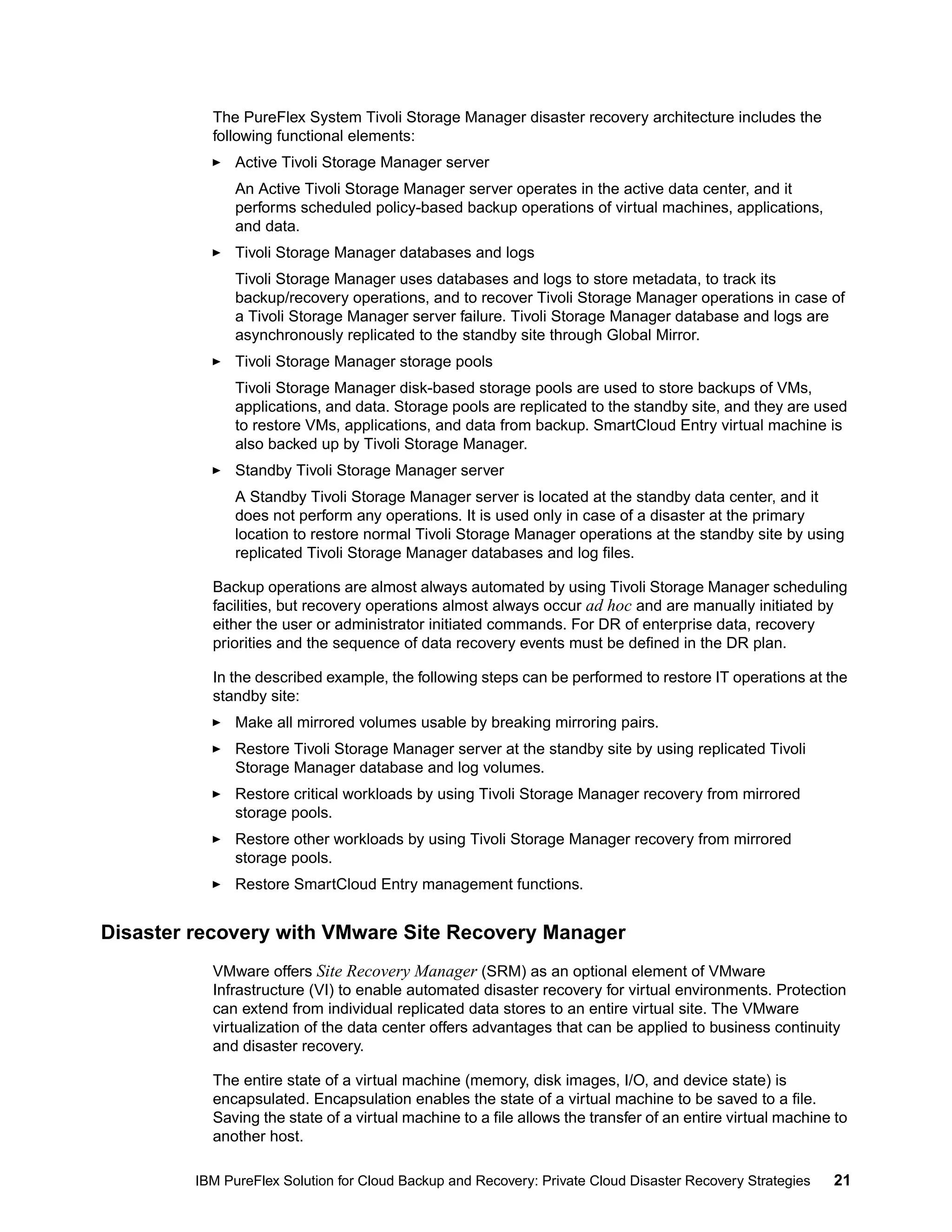 The PureFlex System Tivoli Storage Manager disaster recovery architecture includes the
following functional elements:
Active Tivoli Storage Manager server
An Active Tivoli Storage Manager server operates in the active data center, and it
performs scheduled policy-based backup operations of virtual machines, applications,
and data.
Tivoli Storage Manager databases and logs
Tivoli Storage Manager uses databases and logs to store metadata, to track its
backup/recovery operations, and to recover Tivoli Storage Manager operations in case of
a Tivoli Storage Manager server failure. Tivoli Storage Manager database and logs are
asynchronously replicated to the standby site through Global Mirror.
Tivoli Storage Manager storage pools
Tivoli Storage Manager disk-based storage pools are used to store backups of VMs,
applications, and data. Storage pools are replicated to the standby site, and they are used
to restore VMs, applications, and data from backup. SmartCloud Entry virtual machine is
also backed up by Tivoli Storage Manager.
Standby Tivoli Storage Manager server
A Standby Tivoli Storage Manager server is located at the standby data center, and it
does not perform any operations. It is used only in case of a disaster at the primary
location to restore normal Tivoli Storage Manager operations at the standby site by using
replicated Tivoli Storage Manager databases and log files.
Backup operations are almost always automated by using Tivoli Storage Manager scheduling
facilities, but recovery operations almost always occur ad hoc and are manually initiated by
either the user or administrator initiated commands. For DR of enterprise data, recovery
priorities and the sequence of data recovery events must be defined in the DR plan.
In the described example, the following steps can be performed to restore IT operations at the
standby site:
Make all mirrored volumes usable by breaking mirroring pairs.
Restore Tivoli Storage Manager server at the standby site by using replicated Tivoli
Storage Manager database and log volumes.
Restore critical workloads by using Tivoli Storage Manager recovery from mirrored
storage pools.
Restore other workloads by using Tivoli Storage Manager recovery from mirrored
storage pools.
Restore SmartCloud Entry management functions.

Disaster recovery with VMware Site Recovery Manager
VMware offers Site Recovery Manager (SRM) as an optional element of VMware
Infrastructure (VI) to enable automated disaster recovery for virtual environments. Protection
can extend from individual replicated data stores to an entire virtual site. The VMware
virtualization of the data center offers advantages that can be applied to business continuity
and disaster recovery.
The entire state of a virtual machine (memory, disk images, I/O, and device state) is
encapsulated. Encapsulation enables the state of a virtual machine to be saved to a file.
Saving the state of a virtual machine to a file allows the transfer of an entire virtual machine to
another host.
IBM PureFlex Solution for Cloud Backup and Recovery: Private Cloud Disaster Recovery Strategies

21

 