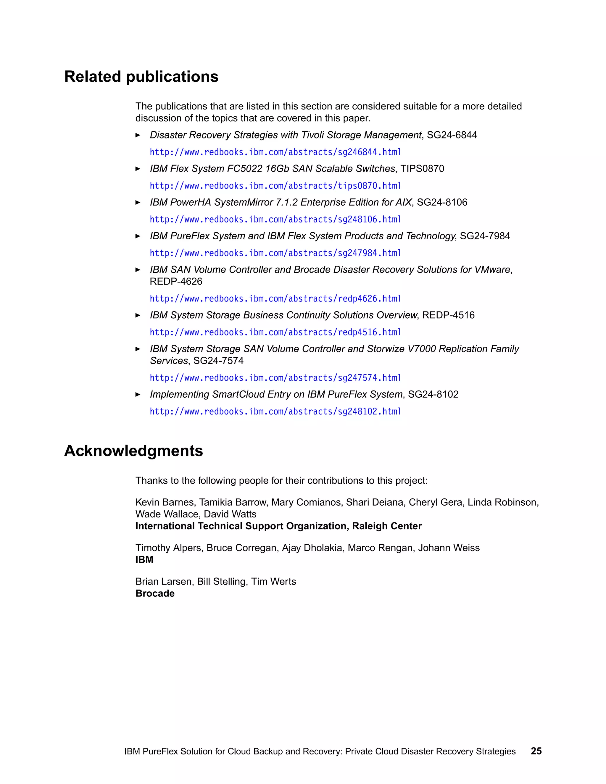 Related publications
The publications that are listed in this section are considered suitable for a more detailed
discussion of the topics that are covered in this paper.
Disaster Recovery Strategies with Tivoli Storage Management, SG24-6844
http://www.redbooks.ibm.com/abstracts/sg246844.html
IBM Flex System FC5022 16Gb SAN Scalable Switches, TIPS0870
http://www.redbooks.ibm.com/abstracts/tips0870.html
IBM PowerHA SystemMirror 7.1.2 Enterprise Edition for AIX, SG24-8106
http://www.redbooks.ibm.com/abstracts/sg248106.html
IBM PureFlex System and IBM Flex System Products and Technology, SG24-7984
http://www.redbooks.ibm.com/abstracts/sg247984.html
IBM SAN Volume Controller and Brocade Disaster Recovery Solutions for VMware,
REDP-4626
http://www.redbooks.ibm.com/abstracts/redp4626.html
IBM System Storage Business Continuity Solutions Overview, REDP-4516
http://www.redbooks.ibm.com/abstracts/redp4516.html
IBM System Storage SAN Volume Controller and Storwize V7000 Replication Family
Services, SG24-7574
http://www.redbooks.ibm.com/abstracts/sg247574.html
Implementing SmartCloud Entry on IBM PureFlex System, SG24-8102
http://www.redbooks.ibm.com/abstracts/sg248102.html

Acknowledgments
Thanks to the following people for their contributions to this project:
Kevin Barnes, Tamikia Barrow, Mary Comianos, Shari Deiana, Cheryl Gera, Linda Robinson,
Wade Wallace, David Watts
International Technical Support Organization, Raleigh Center
Timothy Alpers, Bruce Corregan, Ajay Dholakia, Marco Rengan, Johann Weiss
IBM
Brian Larsen, Bill Stelling, Tim Werts
Brocade

IBM PureFlex Solution for Cloud Backup and Recovery: Private Cloud Disaster Recovery Strategies

25

 