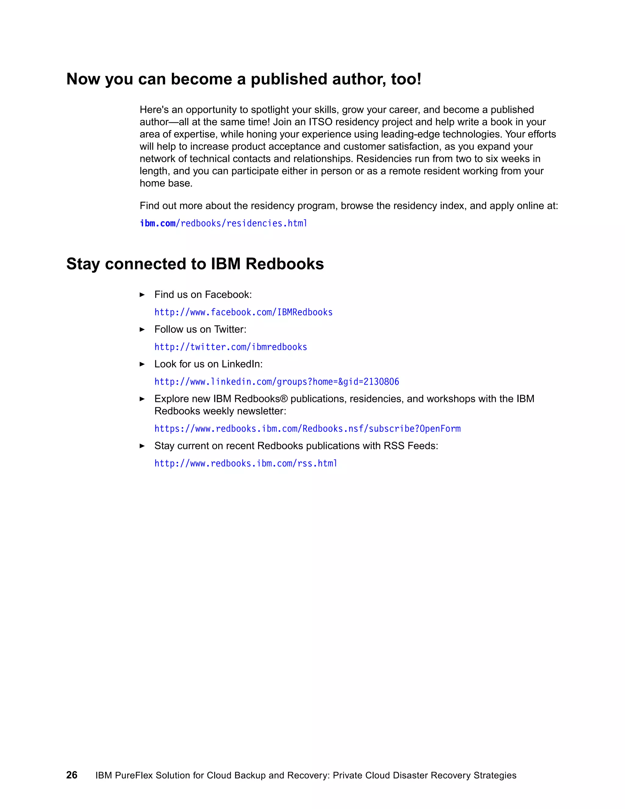 Now you can become a published author, too!
Here's an opportunity to spotlight your skills, grow your career, and become a published
author—all at the same time! Join an ITSO residency project and help write a book in your
area of expertise, while honing your experience using leading-edge technologies. Your efforts
will help to increase product acceptance and customer satisfaction, as you expand your
network of technical contacts and relationships. Residencies run from two to six weeks in
length, and you can participate either in person or as a remote resident working from your
home base.
Find out more about the residency program, browse the residency index, and apply online at:
ibm.com/redbooks/residencies.html

Stay connected to IBM Redbooks
Find us on Facebook:
http://www.facebook.com/IBMRedbooks
Follow us on Twitter:
http://twitter.com/ibmredbooks
Look for us on LinkedIn:
http://www.linkedin.com/groups?home=&gid=2130806
Explore new IBM Redbooks® publications, residencies, and workshops with the IBM
Redbooks weekly newsletter:
https://www.redbooks.ibm.com/Redbooks.nsf/subscribe?OpenForm
Stay current on recent Redbooks publications with RSS Feeds:
http://www.redbooks.ibm.com/rss.html

26

IBM PureFlex Solution for Cloud Backup and Recovery: Private Cloud Disaster Recovery Strategies

 