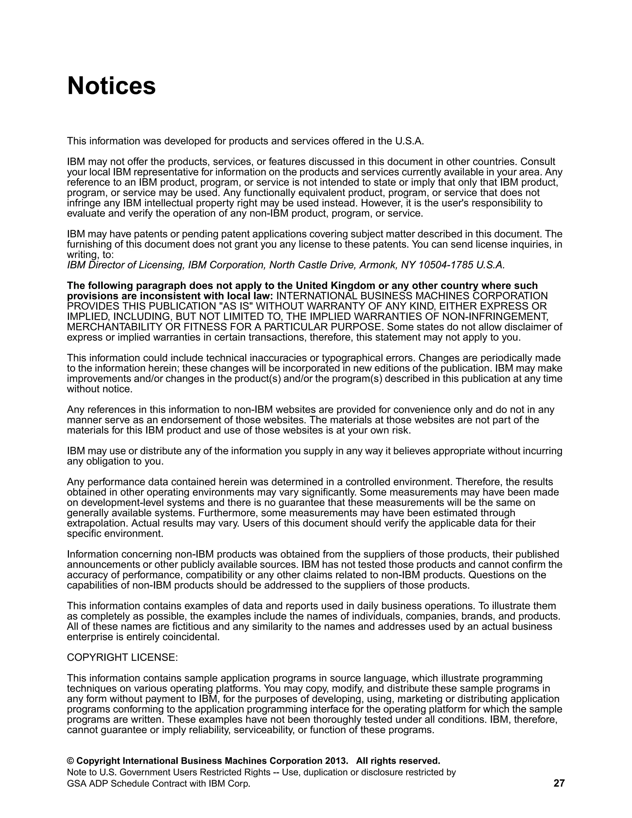 Notices
This information was developed for products and services offered in the U.S.A.
IBM may not offer the products, services, or features discussed in this document in other countries. Consult
your local IBM representative for information on the products and services currently available in your area. Any
reference to an IBM product, program, or service is not intended to state or imply that only that IBM product,
program, or service may be used. Any functionally equivalent product, program, or service that does not
infringe any IBM intellectual property right may be used instead. However, it is the user's responsibility to
evaluate and verify the operation of any non-IBM product, program, or service.
IBM may have patents or pending patent applications covering subject matter described in this document. The
furnishing of this document does not grant you any license to these patents. You can send license inquiries, in
writing, to:
IBM Director of Licensing, IBM Corporation, North Castle Drive, Armonk, NY 10504-1785 U.S.A.
The following paragraph does not apply to the United Kingdom or any other country where such
provisions are inconsistent with local law: INTERNATIONAL BUSINESS MACHINES CORPORATION
PROVIDES THIS PUBLICATION "AS IS" WITHOUT WARRANTY OF ANY KIND, EITHER EXPRESS OR
IMPLIED, INCLUDING, BUT NOT LIMITED TO, THE IMPLIED WARRANTIES OF NON-INFRINGEMENT,
MERCHANTABILITY OR FITNESS FOR A PARTICULAR PURPOSE. Some states do not allow disclaimer of
express or implied warranties in certain transactions, therefore, this statement may not apply to you.
This information could include technical inaccuracies or typographical errors. Changes are periodically made
to the information herein; these changes will be incorporated in new editions of the publication. IBM may make
improvements and/or changes in the product(s) and/or the program(s) described in this publication at any time
without notice.
Any references in this information to non-IBM websites are provided for convenience only and do not in any
manner serve as an endorsement of those websites. The materials at those websites are not part of the
materials for this IBM product and use of those websites is at your own risk.
IBM may use or distribute any of the information you supply in any way it believes appropriate without incurring
any obligation to you.
Any performance data contained herein was determined in a controlled environment. Therefore, the results
obtained in other operating environments may vary significantly. Some measurements may have been made
on development-level systems and there is no guarantee that these measurements will be the same on
generally available systems. Furthermore, some measurements may have been estimated through
extrapolation. Actual results may vary. Users of this document should verify the applicable data for their
specific environment.
Information concerning non-IBM products was obtained from the suppliers of those products, their published
announcements or other publicly available sources. IBM has not tested those products and cannot confirm the
accuracy of performance, compatibility or any other claims related to non-IBM products. Questions on the
capabilities of non-IBM products should be addressed to the suppliers of those products.
This information contains examples of data and reports used in daily business operations. To illustrate them
as completely as possible, the examples include the names of individuals, companies, brands, and products.
All of these names are fictitious and any similarity to the names and addresses used by an actual business
enterprise is entirely coincidental.
COPYRIGHT LICENSE:
This information contains sample application programs in source language, which illustrate programming
techniques on various operating platforms. You may copy, modify, and distribute these sample programs in
any form without payment to IBM, for the purposes of developing, using, marketing or distributing application
programs conforming to the application programming interface for the operating platform for which the sample
programs are written. These examples have not been thoroughly tested under all conditions. IBM, therefore,
cannot guarantee or imply reliability, serviceability, or function of these programs.
© Copyright International Business Machines Corporation 2013. All rights reserved.
Note to U.S. Government Users Restricted Rights -- Use, duplication or disclosure restricted by
GSA ADP Schedule Contract with IBM Corp.

27

 