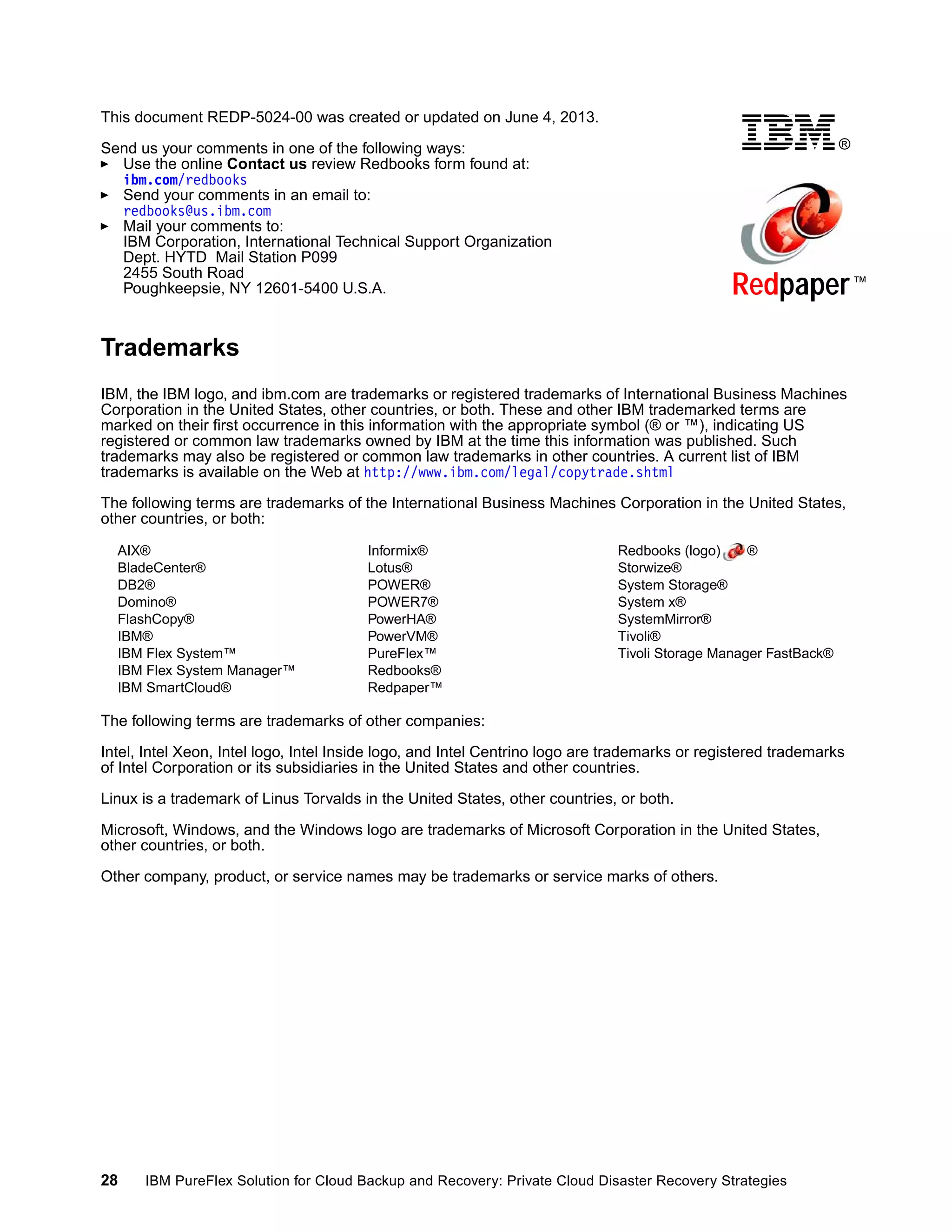 This document REDP-5024-00 was created or updated on June 4, 2013.
®

Send us your comments in one of the following ways:
Use the online Contact us review Redbooks form found at:
ibm.com/redbooks
Send your comments in an email to:
redbooks@us.ibm.com
Mail your comments to:
IBM Corporation, International Technical Support Organization
Dept. HYTD Mail Station P099
2455 South Road
Poughkeepsie, NY 12601-5400 U.S.A.

Redpaper ™

Trademarks
IBM, the IBM logo, and ibm.com are trademarks or registered trademarks of International Business Machines
Corporation in the United States, other countries, or both. These and other IBM trademarked terms are
marked on their first occurrence in this information with the appropriate symbol (® or ™), indicating US
registered or common law trademarks owned by IBM at the time this information was published. Such
trademarks may also be registered or common law trademarks in other countries. A current list of IBM
trademarks is available on the Web at http://www.ibm.com/legal/copytrade.shtml
The following terms are trademarks of the International Business Machines Corporation in the United States,
other countries, or both:
AIX®
BladeCenter®
DB2®
Domino®
FlashCopy®
IBM®
IBM Flex System™
IBM Flex System Manager™
IBM SmartCloud®

Informix®
Lotus®
POWER®
POWER7®
PowerHA®
PowerVM®
PureFlex™
Redbooks®
Redpaper™

Redbooks (logo)
®
Storwize®
System Storage®
System x®
SystemMirror®
Tivoli®
Tivoli Storage Manager FastBack®

The following terms are trademarks of other companies:
Intel, Intel Xeon, Intel logo, Intel Inside logo, and Intel Centrino logo are trademarks or registered trademarks
of Intel Corporation or its subsidiaries in the United States and other countries.
Linux is a trademark of Linus Torvalds in the United States, other countries, or both.
Microsoft, Windows, and the Windows logo are trademarks of Microsoft Corporation in the United States,
other countries, or both.
Other company, product, or service names may be trademarks or service marks of others.

28

IBM PureFlex Solution for Cloud Backup and Recovery: Private Cloud Disaster Recovery Strategies

 