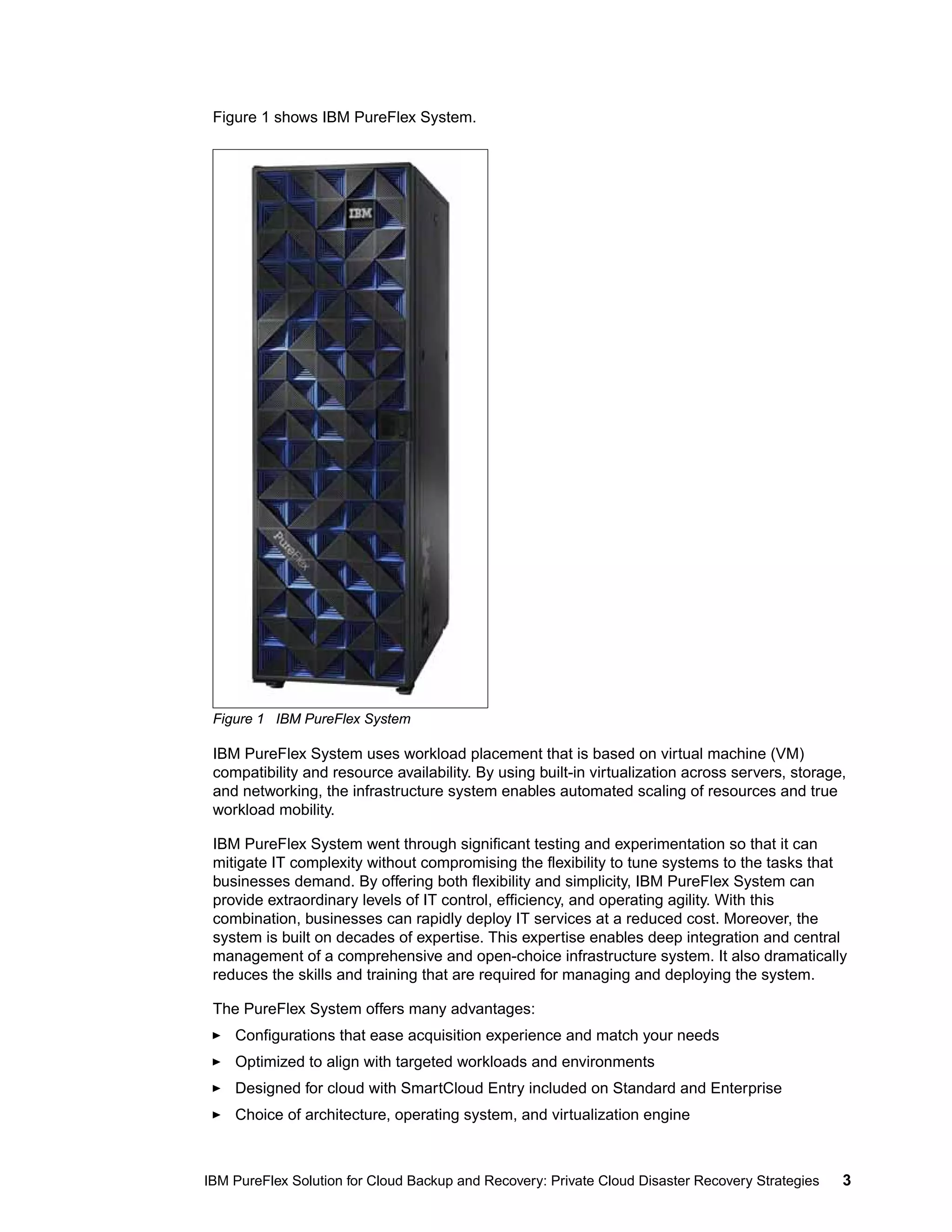 Figure 1 shows IBM PureFlex System.

Figure 1 IBM PureFlex System

IBM PureFlex System uses workload placement that is based on virtual machine (VM)
compatibility and resource availability. By using built-in virtualization across servers, storage,
and networking, the infrastructure system enables automated scaling of resources and true
workload mobility.
IBM PureFlex System went through significant testing and experimentation so that it can
mitigate IT complexity without compromising the flexibility to tune systems to the tasks that
businesses demand. By offering both flexibility and simplicity, IBM PureFlex System can
provide extraordinary levels of IT control, efficiency, and operating agility. With this
combination, businesses can rapidly deploy IT services at a reduced cost. Moreover, the
system is built on decades of expertise. This expertise enables deep integration and central
management of a comprehensive and open-choice infrastructure system. It also dramatically
reduces the skills and training that are required for managing and deploying the system.
The PureFlex System offers many advantages:
Configurations that ease acquisition experience and match your needs
Optimized to align with targeted workloads and environments
Designed for cloud with SmartCloud Entry included on Standard and Enterprise
Choice of architecture, operating system, and virtualization engine

IBM PureFlex Solution for Cloud Backup and Recovery: Private Cloud Disaster Recovery Strategies

3

 