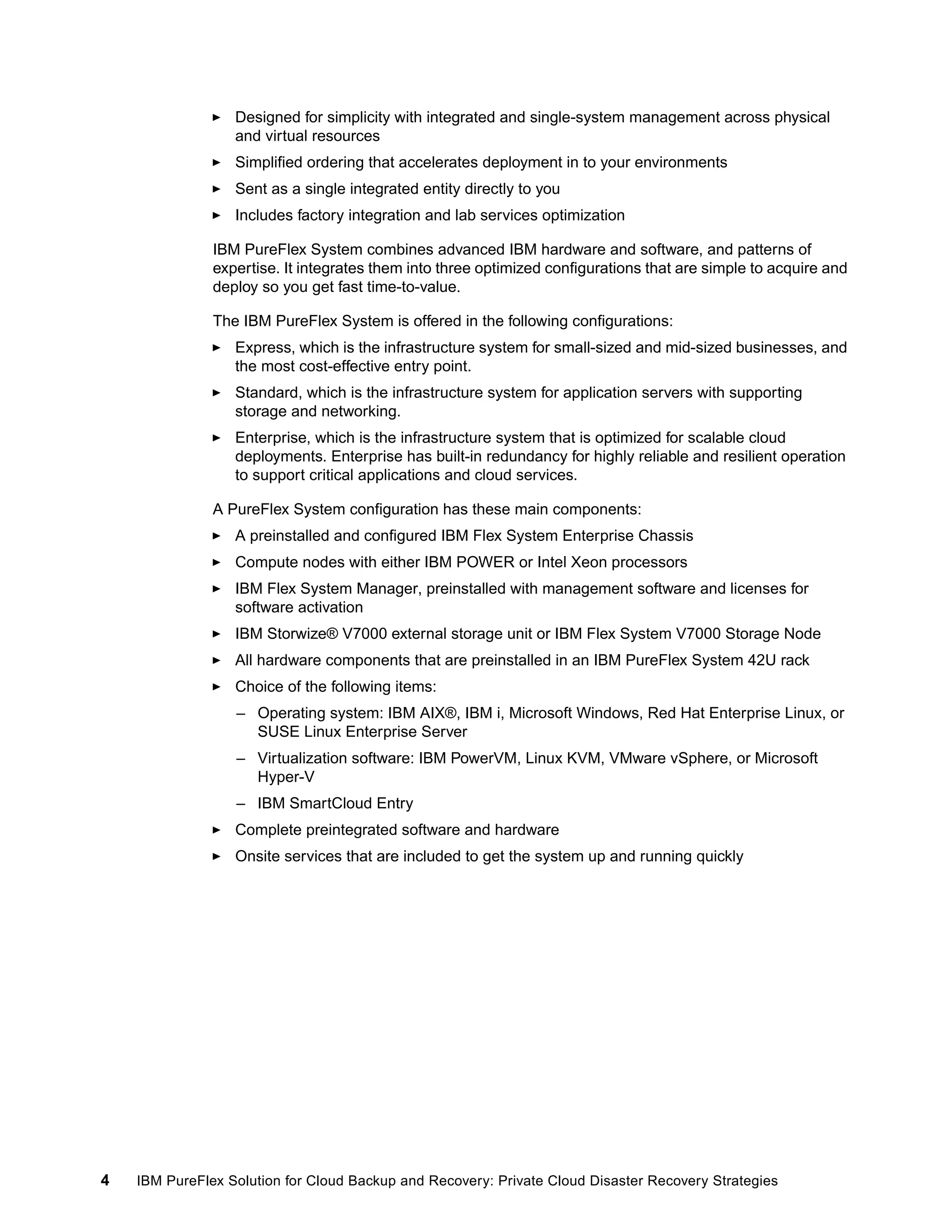 Designed for simplicity with integrated and single-system management across physical
and virtual resources
Simplified ordering that accelerates deployment in to your environments
Sent as a single integrated entity directly to you
Includes factory integration and lab services optimization
IBM PureFlex System combines advanced IBM hardware and software, and patterns of
expertise. It integrates them into three optimized configurations that are simple to acquire and
deploy so you get fast time-to-value.
The IBM PureFlex System is offered in the following configurations:
Express, which is the infrastructure system for small-sized and mid-sized businesses, and
the most cost-effective entry point.
Standard, which is the infrastructure system for application servers with supporting
storage and networking.
Enterprise, which is the infrastructure system that is optimized for scalable cloud
deployments. Enterprise has built-in redundancy for highly reliable and resilient operation
to support critical applications and cloud services.
A PureFlex System configuration has these main components:
A preinstalled and configured IBM Flex System Enterprise Chassis
Compute nodes with either IBM POWER or Intel Xeon processors
IBM Flex System Manager, preinstalled with management software and licenses for
software activation
IBM Storwize® V7000 external storage unit or IBM Flex System V7000 Storage Node
All hardware components that are preinstalled in an IBM PureFlex System 42U rack
Choice of the following items:
– Operating system: IBM AIX®, IBM i, Microsoft Windows, Red Hat Enterprise Linux, or
SUSE Linux Enterprise Server
– Virtualization software: IBM PowerVM, Linux KVM, VMware vSphere, or Microsoft
Hyper-V
– IBM SmartCloud Entry
Complete preintegrated software and hardware
Onsite services that are included to get the system up and running quickly

4

IBM PureFlex Solution for Cloud Backup and Recovery: Private Cloud Disaster Recovery Strategies

 