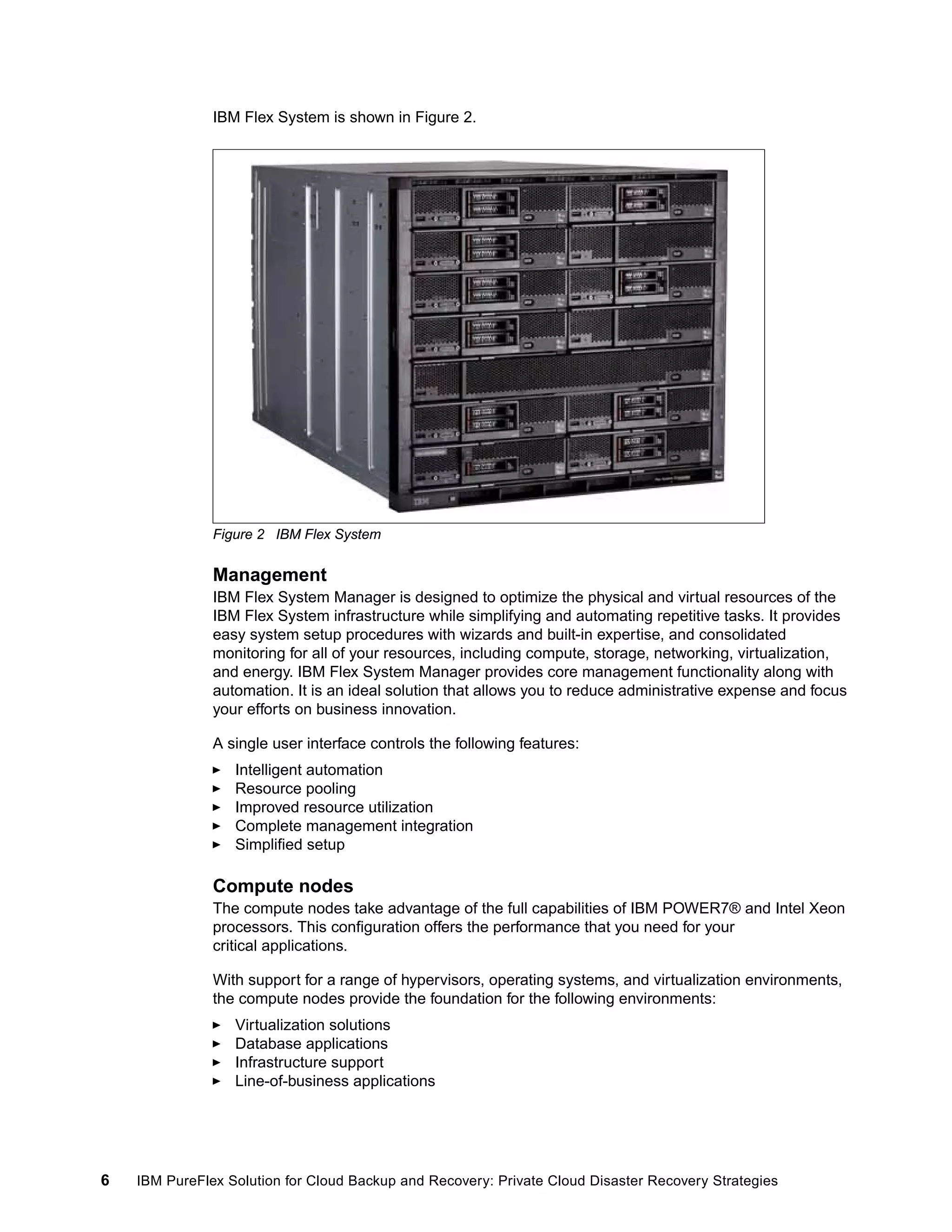 IBM Flex System is shown in Figure 2.

Figure 2 IBM Flex System

Management
IBM Flex System Manager is designed to optimize the physical and virtual resources of the
IBM Flex System infrastructure while simplifying and automating repetitive tasks. It provides
easy system setup procedures with wizards and built-in expertise, and consolidated
monitoring for all of your resources, including compute, storage, networking, virtualization,
and energy. IBM Flex System Manager provides core management functionality along with
automation. It is an ideal solution that allows you to reduce administrative expense and focus
your efforts on business innovation.
A single user interface controls the following features:
Intelligent automation
Resource pooling
Improved resource utilization
Complete management integration
Simplified setup

Compute nodes
The compute nodes take advantage of the full capabilities of IBM POWER7® and Intel Xeon
processors. This configuration offers the performance that you need for your
critical applications.
With support for a range of hypervisors, operating systems, and virtualization environments,
the compute nodes provide the foundation for the following environments:
Virtualization solutions
Database applications
Infrastructure support
Line-of-business applications

6

IBM PureFlex Solution for Cloud Backup and Recovery: Private Cloud Disaster Recovery Strategies

 