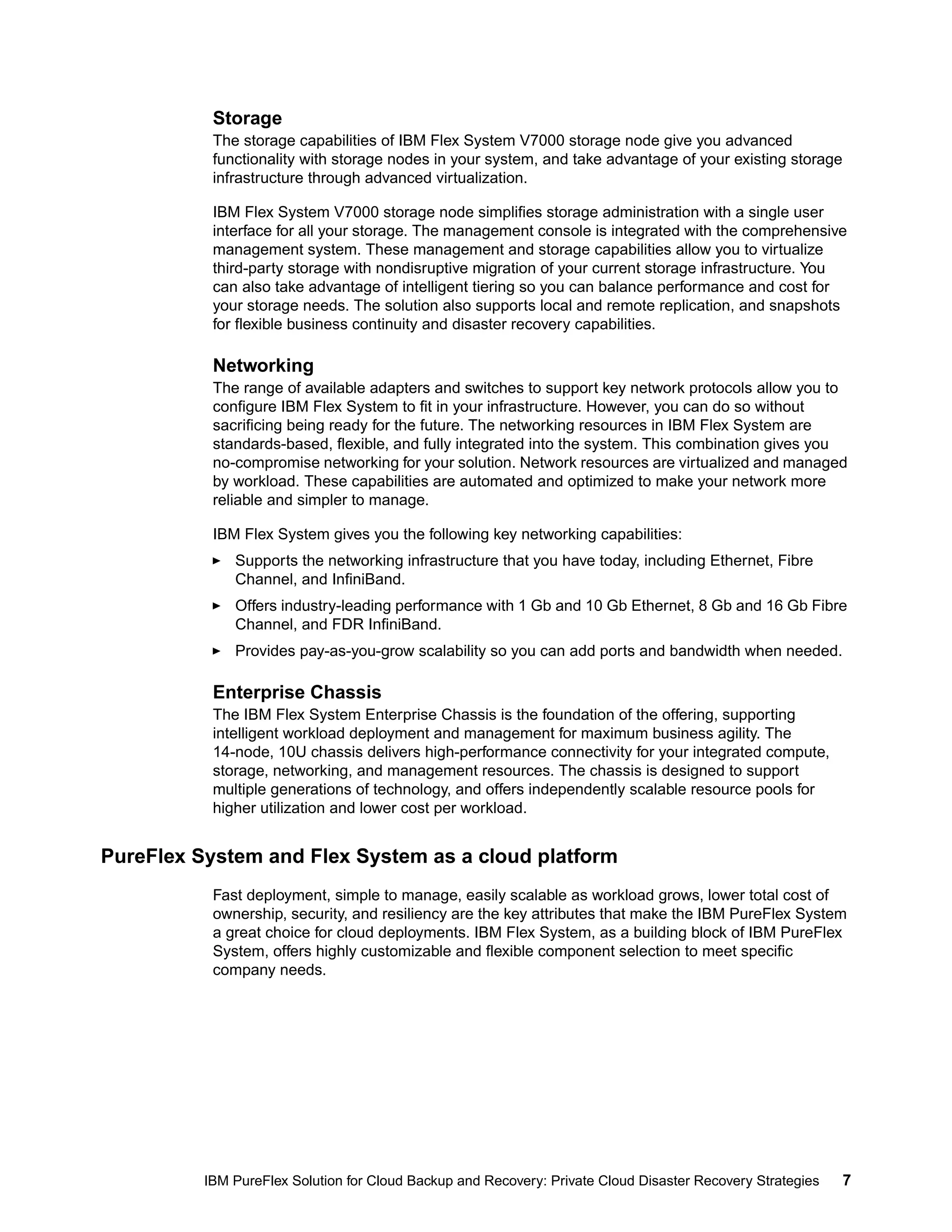 Storage
The storage capabilities of IBM Flex System V7000 storage node give you advanced
functionality with storage nodes in your system, and take advantage of your existing storage
infrastructure through advanced virtualization.
IBM Flex System V7000 storage node simplifies storage administration with a single user
interface for all your storage. The management console is integrated with the comprehensive
management system. These management and storage capabilities allow you to virtualize
third-party storage with nondisruptive migration of your current storage infrastructure. You
can also take advantage of intelligent tiering so you can balance performance and cost for
your storage needs. The solution also supports local and remote replication, and snapshots
for flexible business continuity and disaster recovery capabilities.

Networking
The range of available adapters and switches to support key network protocols allow you to
configure IBM Flex System to fit in your infrastructure. However, you can do so without
sacrificing being ready for the future. The networking resources in IBM Flex System are
standards-based, flexible, and fully integrated into the system. This combination gives you
no-compromise networking for your solution. Network resources are virtualized and managed
by workload. These capabilities are automated and optimized to make your network more
reliable and simpler to manage.
IBM Flex System gives you the following key networking capabilities:
Supports the networking infrastructure that you have today, including Ethernet, Fibre
Channel, and InfiniBand.
Offers industry-leading performance with 1 Gb and 10 Gb Ethernet, 8 Gb and 16 Gb Fibre
Channel, and FDR InfiniBand.
Provides pay-as-you-grow scalability so you can add ports and bandwidth when needed.

Enterprise Chassis
The IBM Flex System Enterprise Chassis is the foundation of the offering, supporting
intelligent workload deployment and management for maximum business agility. The
14-node, 10U chassis delivers high-performance connectivity for your integrated compute,
storage, networking, and management resources. The chassis is designed to support
multiple generations of technology, and offers independently scalable resource pools for
higher utilization and lower cost per workload.

PureFlex System and Flex System as a cloud platform
Fast deployment, simple to manage, easily scalable as workload grows, lower total cost of
ownership, security, and resiliency are the key attributes that make the IBM PureFlex System
a great choice for cloud deployments. IBM Flex System, as a building block of IBM PureFlex
System, offers highly customizable and flexible component selection to meet specific
company needs.

IBM PureFlex Solution for Cloud Backup and Recovery: Private Cloud Disaster Recovery Strategies

7

 