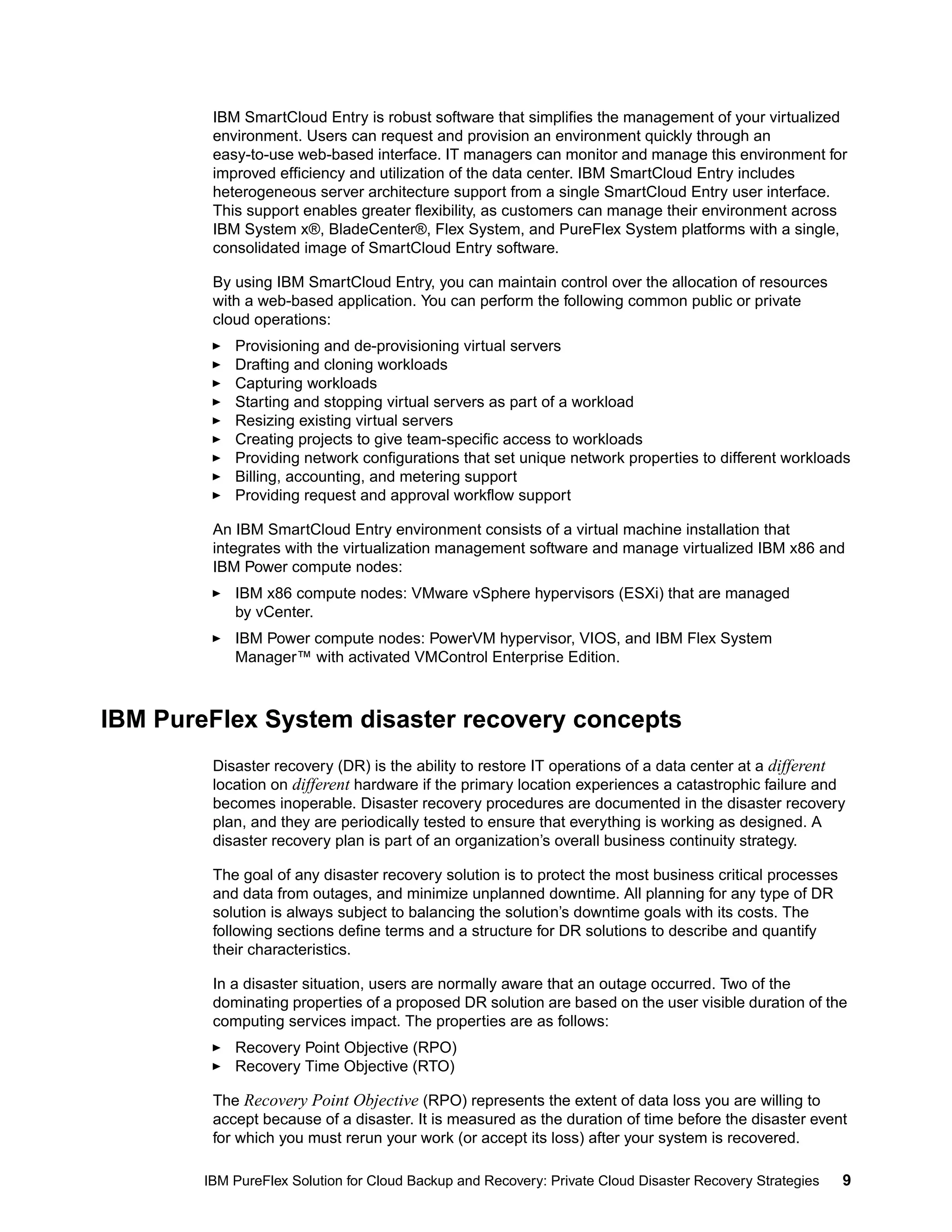 IBM SmartCloud Entry is robust software that simplifies the management of your virtualized
environment. Users can request and provision an environment quickly through an
easy-to-use web-based interface. IT managers can monitor and manage this environment for
improved efficiency and utilization of the data center. IBM SmartCloud Entry includes
heterogeneous server architecture support from a single SmartCloud Entry user interface.
This support enables greater flexibility, as customers can manage their environment across
IBM System x®, BladeCenter®, Flex System, and PureFlex System platforms with a single,
consolidated image of SmartCloud Entry software.
By using IBM SmartCloud Entry, you can maintain control over the allocation of resources
with a web-based application. You can perform the following common public or private
cloud operations:
Provisioning and de-provisioning virtual servers
Drafting and cloning workloads
Capturing workloads
Starting and stopping virtual servers as part of a workload
Resizing existing virtual servers
Creating projects to give team-specific access to workloads
Providing network configurations that set unique network properties to different workloads
Billing, accounting, and metering support
Providing request and approval workflow support
An IBM SmartCloud Entry environment consists of a virtual machine installation that
integrates with the virtualization management software and manage virtualized IBM x86 and
IBM Power compute nodes:
IBM x86 compute nodes: VMware vSphere hypervisors (ESXi) that are managed
by vCenter.
IBM Power compute nodes: PowerVM hypervisor, VIOS, and IBM Flex System
Manager™ with activated VMControl Enterprise Edition.

IBM PureFlex System disaster recovery concepts
Disaster recovery (DR) is the ability to restore IT operations of a data center at a different
location on different hardware if the primary location experiences a catastrophic failure and
becomes inoperable. Disaster recovery procedures are documented in the disaster recovery
plan, and they are periodically tested to ensure that everything is working as designed. A
disaster recovery plan is part of an organization’s overall business continuity strategy.
The goal of any disaster recovery solution is to protect the most business critical processes
and data from outages, and minimize unplanned downtime. All planning for any type of DR
solution is always subject to balancing the solution’s downtime goals with its costs. The
following sections define terms and a structure for DR solutions to describe and quantify
their characteristics.
In a disaster situation, users are normally aware that an outage occurred. Two of the
dominating properties of a proposed DR solution are based on the user visible duration of the
computing services impact. The properties are as follows:
Recovery Point Objective (RPO)
Recovery Time Objective (RTO)
The Recovery Point Objective (RPO) represents the extent of data loss you are willing to
accept because of a disaster. It is measured as the duration of time before the disaster event
for which you must rerun your work (or accept its loss) after your system is recovered.
IBM PureFlex Solution for Cloud Backup and Recovery: Private Cloud Disaster Recovery Strategies

9

 