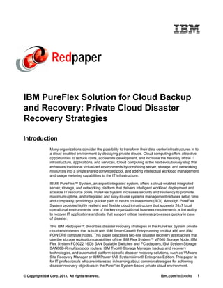 Redpaper
IBM PureFlex Solution for Cloud Backup
and Recovery: Private Cloud Disaster
Recovery Strategies
Introduction
Many organizations consider the possibility to transform their data center infrastructures in to
a cloud-enabled environment by deploying private clouds. Cloud computing offers attractive
opportunities to reduce costs, accelerate development, and increase the flexibility of the IT
infrastructure, applications, and services. Cloud computing is the next evolutionary step that
enhances traditional virtualized environments by combining server, storage, and networking
resources into a single shared converged pool, and adding intellectual workload management
and usage metering capabilities to the IT infrastructure.
IBM® PureFlex™ System, an expert integrated system, offers a cloud-enabled integrated
server, storage, and networking platform that delivers intelligent workload deployment and
scalable IT resource pools. PureFlex System increases security and resiliency to promote
maximum uptime, and integrated and easy-to-use systems management reduces setup time
and complexity, providing a quicker path to return on investment (ROI). Although PureFlex
System provides highly resilient and flexible cloud infrastructure that supports 24x7 local
operational environments, one of the key organizational business requirements is the ability
to recover IT applications and data that support critical business processes quickly in case
of disaster.
This IBM Redpaper™ describes disaster recovery strategies in the PureFlex System private
cloud environment that is built with IBM SmartCloud® Entry running on IBM x86 and IBM
POWER® compute nodes. This paper describes two-site disaster recovery approaches that
use the storage replication capabilities of the IBM Flex System™ V7000 Storage Node, IBM
Flex System FC5022 16Gb SAN Scalable Switches and FC adapters, IBM System Storage
SAN06B-R multiprotocol routers, IBM Tivoli® Storage Manager backup and recovery
technologies, and automated platform-specific disaster recovery solutions, such as VMware
Site Recovery Manager or IBM PowerHA® SystemMirror® Enterprise Edition. This paper is
for IT professionals who are interested in learning about common strategies for achieving
disaster recovery objectives in the PureFlex System-based private cloud environment.
© Copyright IBM Corp. 2013. All rights reserved.

ibm.com/redbooks

1

 