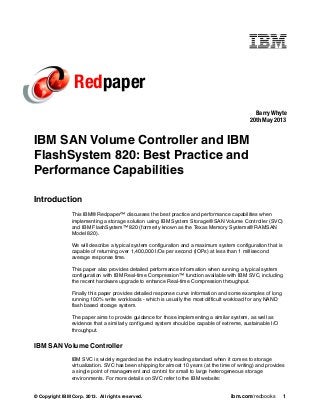 © Copyright IBM Corp. 2013. All rights reserved. ibm.com/redbooks 1
Redpaper
IBM SAN Volume Controller and IBM
FlashSystem 820: Best Practice and
Performance Capabilities
Introduction
This IBM® Redpaper™ discusses the best practice and performance capabilities when
implementing a storage solution using IBM System Storage® SAN Volume Controller (SVC)
and IBM FlashSystem™ 820 (formerly known as the Texas Memory Systems® RAMSAN
Model 820).
We will describe a typical system configuration and a maximum system configuration that is
capable of returning over 1,400,000 I/Os per second (IOPs) at less than 1 millisecond
average response time.
This paper also provides detailed performance information when running a typical system
configuration with IBM Real-time Compression™ function available with IBM SVC, including
the recent hardware upgrade to enhance Real-time Compression throughput.
Finally this paper provides detailed response curve information and some examples of long
running 100% write workloads - which is usually the most difficult workload for any NAND
flash based storage system.
The paper aims to provide guidance for those implementing a similar system, as well as
evidence that a similarly configured system should be capable of extreme, sustainable I/O
throughput.
IBM SAN Volume Controller
IBM SVC is widely regarded as the industry leading standard when it comes to storage
virtualization. SVC has been shipping for almost 10 years (at the time of writing) and provides
a single point of management and control for small to large heterogeneous storage
environments. For more details on SVC refer to the IBM website:
Barry Whyte
20th May 2013
 
