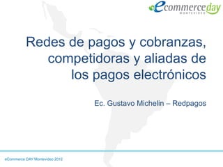 Redes de pagos y cobranzas,
             competidoras y aliadas de
                los pagos electrónicos
                                Ec. Gustavo Michelin – Redpagos




eCommerce DAY Montevideo 2012
 