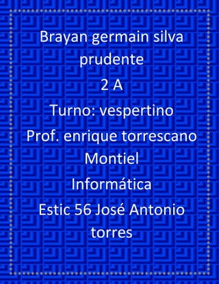 Brayan germain silva prudente 
2 A 
Turno: vespertino 
Prof. enrique torrescano Montiel 
Informática 
Estic 56 José Antonio torres  