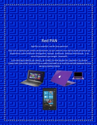 Red PAN
Significa al español: red de área personal
Esta red se conecta por medio de bluetooth, no por internet esta red se pude encontrar en dispositivos como teléfonos inteligentes, laptops, audífonos, tabletas electrónicas, y en otros dispositivos que tengan bluetooth.
ESTA RED NO CONSTA DE CABLES, SE CONECTA POR MEDIO DE UNA RED Y SE PUEDE CONECTAR CON OTRO DISPOSITIVO A LARGA DISTANCIA SE PUEDEN INTERCAMBIAR DATOS MUSICA ENTRE OTROS