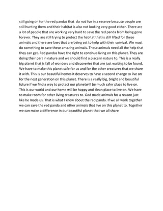 still going on for the red pandas that do not live in a reserve because people are
still hunting them and their habitat is also not looking very good either. There are
a lot of people that are working very hard to save the red panda from being gone
forever. They are still trying to protect the habitat that is still lifted for these
animals and there are laws that are being set to help with their survival. We must
do something to save these amazing animals. These animals need all the help that
they can get. Red pandas have the right to continue living on this planet. They are
doing their part in nature and we should find a place in nature to. This is a really
big planet that is fall of wonders and discoveries that are just waiting to be found.
We have to make this planet safe for us and for the other creatures that we share
it with. This is our beautiful homes it deserves to have a second change to live on
for the next generation on this planet. There is a really big, bright and beautiful
future if we find a way to protect our planetwill be much safer place to live on.
This is our world and our home will be happy and clean place to live on. We have
to make room for other living creatures to. God made animals for a reason just
like he made us. That is what I know about the red panda. If we all work together
we can save the red panda and other animals that live on this planet to. Together
we can make a difference in our beautiful planet that we all share
 