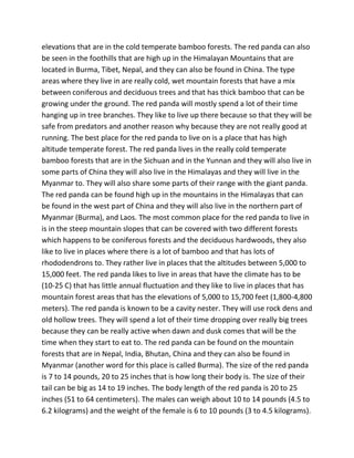 elevations that are in the cold temperate bamboo forests. The red panda can also
be seen in the foothills that are high up in the Himalayan Mountains that are
located in Burma, Tibet, Nepal, and they can also be found in China. The type
areas where they live in are really cold, wet mountain forests that have a mix
between coniferous and deciduous trees and that has thick bamboo that can be
growing under the ground. The red panda will mostly spend a lot of their time
hanging up in tree branches. They like to live up there because so that they will be
safe from predators and another reason why because they are not really good at
running. The best place for the red panda to live on is a place that has high
altitude temperate forest. The red panda lives in the really cold temperate
bamboo forests that are in the Sichuan and in the Yunnan and they will also live in
some parts of China they will also live in the Himalayas and they will live in the
Myanmar to. They will also share some parts of their range with the giant panda.
The red panda can be found high up in the mountains in the Himalayas that can
be found in the west part of China and they will also live in the northern part of
Myanmar (Burma), and Laos. The most common place for the red panda to live in
is in the steep mountain slopes that can be covered with two different forests
which happens to be coniferous forests and the deciduous hardwoods, they also
like to live in places where there is a lot of bamboo and that has lots of
rhododendrons to. They rather live in places that the altitudes between 5,000 to
15,000 feet. The red panda likes to live in areas that have the climate has to be
(10-25 C) that has little annual fluctuation and they like to live in places that has
mountain forest areas that has the elevations of 5,000 to 15,700 feet (1,800-4,800
meters). The red panda is known to be a cavity nester. They will use rock dens and
old hollow trees. They will spend a lot of their time dropping over really big trees
because they can be really active when dawn and dusk comes that will be the
time when they start to eat to. The red panda can be found on the mountain
forests that are in Nepal, India, Bhutan, China and they can also be found in
Myanmar (another word for this place is called Burma). The size of the red panda
is 7 to 14 pounds, 20 to 25 inches that is how long their body is. The size of their
tail can be big as 14 to 19 inches. The body length of the red panda is 20 to 25
inches (51 to 64 centimeters). The males can weigh about 10 to 14 pounds (4.5 to
6.2 kilograms) and the weight of the female is 6 to 10 pounds (3 to 4.5 kilograms).
 