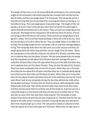 The length of their tail is 11 to 19 inches (28 to 64 centimeters). The normal body
length of the red panda is 44 inches long that also includes their tail that can be
big 19 inches and they can weigh about 7 to 13 pounds. The red panda can be 2
feet (60 cm) long that also means that their very long tail which can be big as 1.5
feet (46 cm) long. They can weigh about 12 pounds (5 kg). The length of the red
panda is 31 to 47 inches ( that will also mean their tail which the tails length is
about 30 to 60 centimeters/12 to 24 inches). These animals can weigh about 6 to
15 pounds. The length of the red panda is 50 to 64 cms( 20 to 25 inches. The tail
can be big as 28 to 50 cms (11-20 inches). These animals can weigh about 3 to 6
kgs (6.5- 13lbs). The size of their head and body is 20 to 26 in (50 to 65 cm). Their
tail can be big as 12 to 20 in (30 to 50 cm). They can weigh about 12 to 20lbs (5.4
to 9 kg). The average length for the red panda is 56 cm and their average weigh is
4.5 kg. The red panda looks like it has the same size as the raccoon and they can
weigh about 20 to 26 inches long and their tail can weigh 12 to 20 inches. When
the red panda is in the wild then they can live about 8 to 10 years and when they
are in captivity they can live about 15 years. The are some people that are saying
that the red panda can life about 12 to 24 years but their average life span is
really 8 to 10 years that is their life span when they are in the wild and when they
are in captivity they can live about 14 years. They can also life about 8 to 14 years.
There are some red pandas that can live for 13 years. When they are in the wild
then they can live about 8 to 10 years and when they are in captivity being taking
care of by humans then they can life about 15 years. When they are in a zoo then
they can live about 14 years and when they are in the wild they may live for 7 to 8
years.Never look at any red pandas during the day they will only be really active
during dawn and dusk. The best time for them to sleep is really during the really
hottest part of the day. That will be the time when they start to lick their paws
and they will also clean their fur and the rest of their body to. A person can see a
red panda lying on a tree branch and they will also lay on a hollow tree to. They
will start to cover their face with their really long tail. The red panda is really
known to be nocturnal and they are also crepuscular to. The best time for the red
panda to be really active is at dawn and dusk. So during the day they will spend
their time sleeping high up in a tree. The red panda is totally an arboreal animal.
They will spend all of their time high up in the trees. When they are high up on a
 