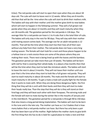 4.6oz). The red panda cubs will start to open their eyes when they are about 18
days old. The cubs will start to leave nest in 12 weeks. When they are 8 months
old than that will be the time when the cubs will start to drink their mothers milk.
The babies will stay with their mother until the mother gives birth to new babies
which will start to happen in the following summer. They will a full-grown red
panda when they are about 12 months and they will reach maturity when they
are 18 months old. The gestation period for the red panda is 134 days. The
average litter for a red panda can have is 1 to 4 cubs that is the total litter of cubs.
The babies will only stay in the nest for 90 days. They will stay with their mother
until mating season comes back. The average size for an adult red panda is 12
months. That will be the time when they start live their lives all of their own
without any help from their mother. The red panda does not have a very long
mating season. The female will start look for a nest and those places happen to be
a hollow tree or a rock crevice these are some of the places where they are
making their nests. There nest is being lined up with the leaves and the bamboo.
The gestation period can take more than just 19 weeks. The babies will be born
with red fur that is covering their whole body. In a about a few months then that
will be the time when they start to look like miniature adults. The babies will start
to leave the nest in about 3 months. They will not leave their mother until one
year that is the time when they start to look like a full-grown red panda. They will
start to reach maturity in about 18 months. The male and the female will start to
reach maturity in 18 months. To get a mate a male will usually fight for the female
that it wants to mate with. When they are doing these dangerous fights the first
thing that they will do is arch with their backs and then they will start to make
their heads really low. Than the step that they will do is they will stand on their
hind legs and they will beat each other with their forepaws. The winning male and
the female will start to mate during the winter like in the mouths of January and
in the mid-March. The gestation period for a red panda is through 90 to 150 days
that also means a long period doing implantation. The babies will start to be born
in the June and in the late July. The mother can have as 1 to 5 babies that is how
many babies that a red panda mother can have. But there has only been a pair
that has been born out of the mother. Right before the mother starts to give birth
the first thing that she has to do is look for a good place to make a nest and that
 