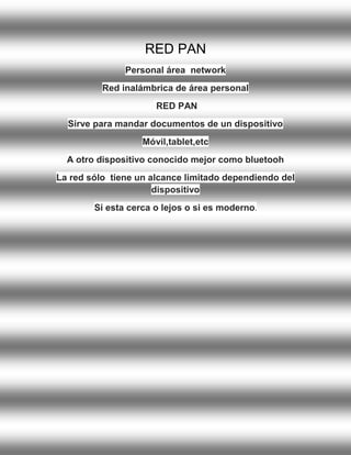 RED PAN Personal área network Red inalámbrica de área personal RED PAN Sirve para mandar documentos de un dispositivo Móvil,tablet,etc A otro dispositivo conocido mejor como bluetooh La red sólo tiene un alcance limitado dependiendo del dispositivo Si esta cerca o lejos o si es moderno.