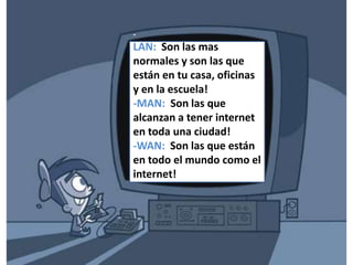 Que tipos de nombres reciben las redes según que tan lejos están?-LAN:  Son las mas normales y son las que están en tu casa, oficinas y en la escuela!-MAN:  Son las que alcanzan a tener internet en toda una ciudad!-WAN:  Son las que están en todo el mundo como el internet!