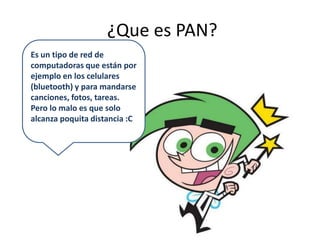  ¿Que es PAN?Es un tipo de red de computadoras que están por ejemplo en los celulares (bluetooth) y para mandarse canciones, fotos, tareas.Pero lo malo es que solo alcanza poquita distancia :C