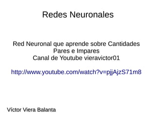 Redes Neuronales
Red Neuronal que aprende sobre Cantidades
Pares e Impares
Canal de Youtube vieravictor01
http://www.youtube.com/watch?v=pjjAjzS71m8
Víctor Viera BalantaVíctor Viera Balanta
 