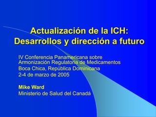 Actualización de la ICH:
Desarrollos y dirección a futuro
IV Conferencia Panamericana sobre
Armonización Regulatoria de Medicamentos
Boca Chica, República Dominicana
2-4 de marzo de 2005
Mike Ward
Ministerio de Salud del Canadá
 