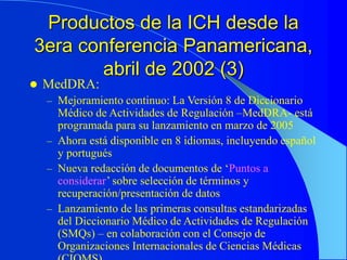 Productos de la ICH desde la
3era conferencia Panamericana,
abril de 2002 (3)
 MedDRA:
– Mejoramiento continuo: La Versión 8 de Diccionario
Médico de Actividades de Regulación –MedDRA- está
programada para su lanzamiento en marzo de 2005
– Ahora está disponible en 8 idiomas, incluyendo español
y portugués
– Nueva redacción de documentos de ‘Puntos a
considerar’ sobre selección de términos y
recuperación/presentación de datos
– Lanzamiento de las primeras consultas estandarizadas
del Diccionario Médico de Actividades de Regulación
(SMQs) – en colaboración con el Consejo de
Organizaciones Internacionales de Ciencias Médicas
 