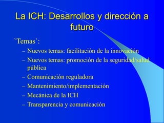 La ICH: Desarrollos y dirección a
futuro
`Temas`:
– Nuevos temas: facilitación de la innovación
– Nuevos temas: promoción de la seguridad/salud
pública
– Comunicación reguladora
– Mantenimiento/implementación
– Mecánica de la ICH
– Transparencia y comunicación
 