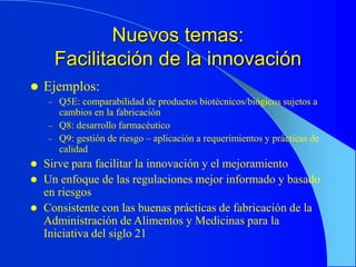 Nuevos temas:
Facilitación de la innovación
 Ejemplos:
– Q5E: comparabilidad de productos biotécnicos/biógicos sujetos a
cambios en la fabricación
– Q8: desarrollo farmacéutico
– Q9: gestión de riesgo – aplicación a requerimientos y prácticas de
calidad
 Sirve para facilitar la innovación y el mejoramiento
 Un enfoque de las regulaciones mejor informado y basado
en riesgos
 Consistente con las buenas prácticas de fabricación de la
Administración de Alimentos y Medicinas para la
Iniciativa del siglo 21
 
