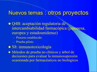 Nuevos temas : otros proyectos
 Q4B: aceptación regulatoria de
intercambiabilidad farmacópica (japonesa,
europea y estadounidense)
– Proceso establecido
– Prueba piloto
 S8: inmunotoxicología
 Métodos de prueba no clínicos y árbol de
decisiones para evaluar la inmunosupresión
ocasionada por farmacéuticos no biológicos
 