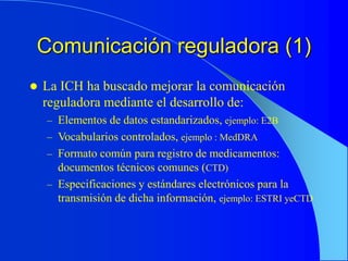 Comunicación reguladora (1)
 La ICH ha buscado mejorar la comunicación
reguladora mediante el desarrollo de:
– Elementos de datos estandarizados, ejemplo: E2B
– Vocabularios controlados, ejemplo : MedDRA
– Formato común para registro de medicamentos:
documentos técnicos comunes (CTD)
– Especificaciones y estándares electrónicos para la
transmisión de dicha información, ejemplo: ESTRI yeCTD
 