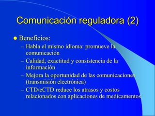 Comunicación reguladora (2)
 Beneficios:
– Habla el mismo idioma: promueve la
comunicación
– Calidad, exactitud y consistencia de la
información
– Mejora la oportunidad de las comunicaciones
(transmisión electrónica)
– CTD/eCTD reduce los atrasos y costos
relacionados con aplicaciones de medicamentos
 