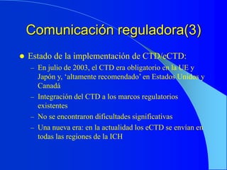 Comunicación reguladora(3)
 Estado de la implementación de CTD/eCTD:
– En julio de 2003, el CTD era obligatorio en la UE y
Japón y, ‘altamente recomendado’ en Estados Unidos y
Canadá
– Integración del CTD a los marcos regulatorios
existentes
– No se encontraron dificultades significativas
– Una nueva era: en la actualidad los eCTD se envían en
todas las regiones de la ICH
 