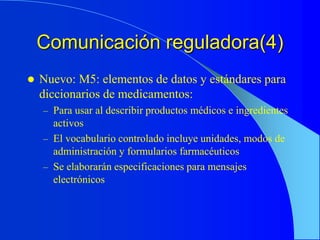 Comunicación reguladora(4)
 Nuevo: M5: elementos de datos y estándares para
diccionarios de medicamentos:
– Para usar al describir productos médicos e ingredientes
activos
– El vocabulario controlado incluye unidades, modos de
administración y formularios farmacéuticos
– Se elaborarán especificaciones para mensajes
electrónicos
 