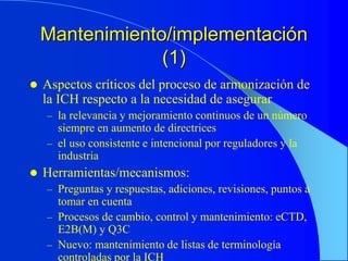 Mantenimiento/implementación
(1)
 Aspectos críticos del proceso de armonización de
la ICH respecto a la necesidad de asegurar
– la relevancia y mejoramiento continuos de un número
siempre en aumento de directrices
– el uso consistente e intencional por reguladores y la
industria
 Herramientas/mecanismos:
– Preguntas y respuestas, adiciones, revisiones, puntos a
tomar en cuenta
– Procesos de cambio, control y mantenimiento: eCTD,
E2B(M) y Q3C
– Nuevo: mantenimiento de listas de terminología
controladas por la ICH
 