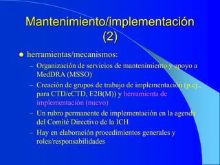 Mantenimiento/implementación
(2)
 herramientas/mecanismos:
– Organización de servicios de mantenimiento y apoyo a
MedDRA (MSSO)
– Creación de grupos de trabajo de implementación (p.ej.,
para CTD/eCTD, E2B(M)) y herramienta de
implementación (nuevo)
– Un rubro permanente de implementación en la agenda
del Comité Directivo de la ICH
– Hay en elaboración procedimientos generales y
roles/responsabilidades
 