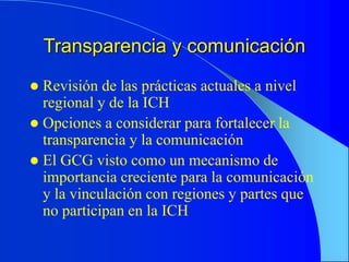 Transparencia y comunicación
 Revisión de las prácticas actuales a nivel
regional y de la ICH
 Opciones a considerar para fortalecer la
transparencia y la comunicación
 El GCG visto como un mecanismo de
importancia creciente para la comunicación
y la vinculación con regiones y partes que
no participan en la ICH
 