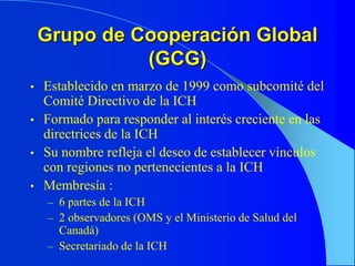 Grupo de Cooperación Global
(GCG)
• Establecido en marzo de 1999 como subcomité del
Comité Directivo de la ICH
• Formado para responder al interés creciente en las
directrices de la ICH
• Su nombre refleja el deseo de establecer vínculos
con regiones no pertenecientes a la ICH
• Membresía :
– 6 partes de la ICH
– 2 observadores (OMS y el Ministerio de Salud del
Canadá)
– Secretariado de la ICH
 