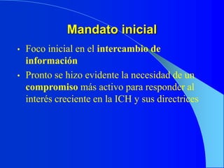 Mandato inicial
• Foco inicial en el intercambio de
información
• Pronto se hizo evidente la necesidad de un
compromiso más activo para responder al
interés creciente en la ICH y sus directrices
 