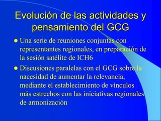 Evolución de las actividades y
pensamiento del GCG
 Una serie de reuniones conjuntas con
representantes regionales, en preparación de
la sesión satélite de ICH6
 Discusiones paralelas con el GCG sobre la
nacesidad de aumentar la relevancia,
mediante el establecimiento de vínculos
más estrechos con las iniciativas regionales
de armonización
 
