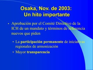 Osaka, Nov. de 2003:
Un hito importante
• Aprobación por el Comité Directivo de la
ICH de un mandato y términos de referencia
nuevos que piden
• La participación permanente de iniciativas
regionales de armonización
• Mayor transparencia
 