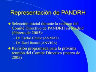 Representación de PANDRH
 Selección inicial durante la reunión del
Comité Directivo de PANDRH en Madrid
(febrero de 2005):
– Dr. Carlos Chiale (ANMAT)
– Dr. Davi Rumel (ANVISA)
 Revisión programada para la próxima
reunión del Comité Directivo (marzo de
2005)
 