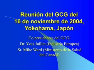 Reunión del GCG del
16 de noviembre de 2004,
Yokohama, Japón
Co presidentes del GCG:
Dr. Yves Juillet (Industria Europea)
Sr. Mike Ward (Ministerio de la Salud
del Canadá)
 