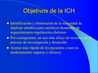 Objetivos de la ICH
 Identificación y eliminación de la necesidad de
duplicar estudios para satisfacer demandas de
requerimientos regulatorios distintos
 Por consiguiente, un uso más eficaz de recursos en el
proceso de investigación y desarrollo
 Acceso más rápido de los pacientes a nuevos
medicamentos seguros y eficaces
 