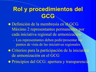 Rol y procedimientos del
GCG
 Definición de la membresía en el GCG
Máximo 2 representantes permanentes por
cada iniciativa regional de armonización
– Los representantes deben pedir/presentar los
puntos de vista de las iniciativas regionales
 Criterios para la participación de la iniciativa
de armonización en el GCG
 Principios del GCG: apertura y transparencia
 