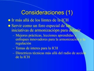 Consideraciones (1)
 Ir más allá de los límtes de la ICH
 Servir como un foro especial de las
iniciativas de armonizaciópn para debatir
– Mejores prácticas, lecciones aprendidas y
enfoques innovadores para la armonización y la
regulación
– Temas de interes para la ICH
– Directrices técnicas más allá del radio de acción
de la ICH
 